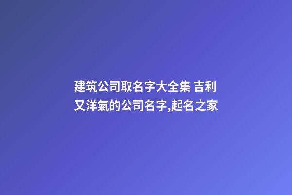 建筑公司取名字大全集 吉利又洋氣的公司名字,起名之家